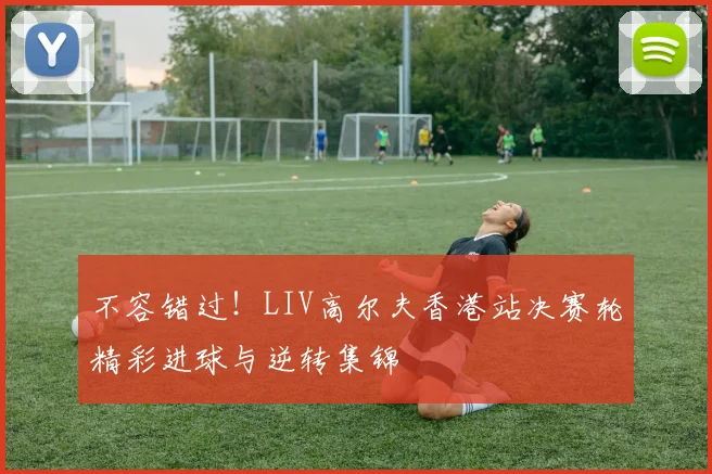 不容错过！LIV高尔夫香港站决赛轮精彩进球与逆转集锦