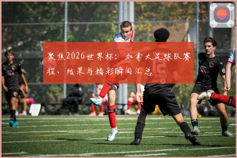 聚焦2026世界杯：加拿大足球队赛程、结果与精彩瞬间汇总