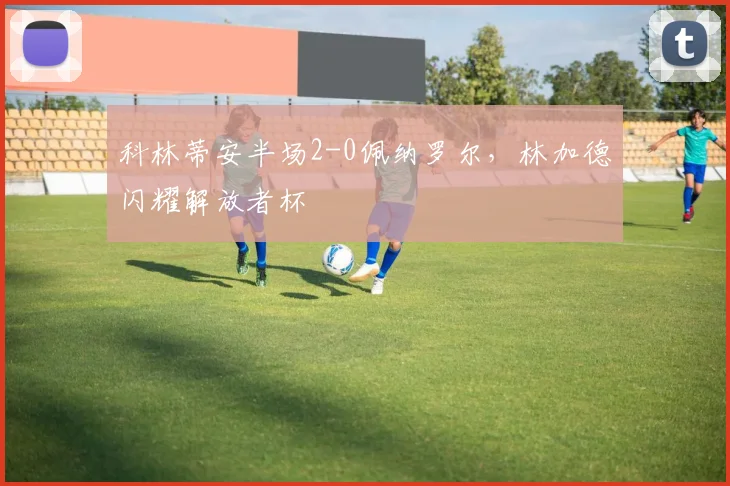科林蒂安半场2-0佩纳罗尔，林加德闪耀解放者杯