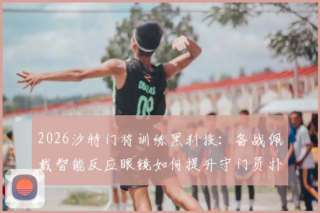 2026沙特门将训练黑科技：备战佩戴智能反应眼镜如何提升守门员扑救速度？