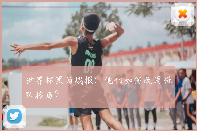 世界杯黑马战报：他们如何改写强队格局？