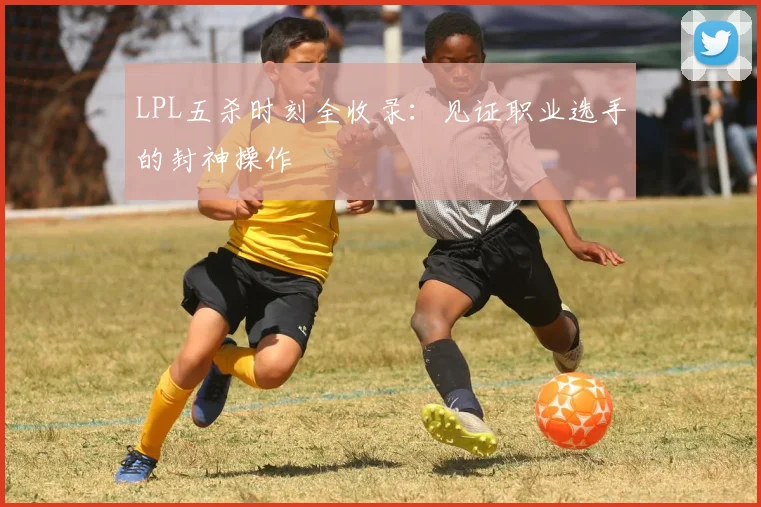 LPL五杀时刻全收录：见证职业选手的封神操作
