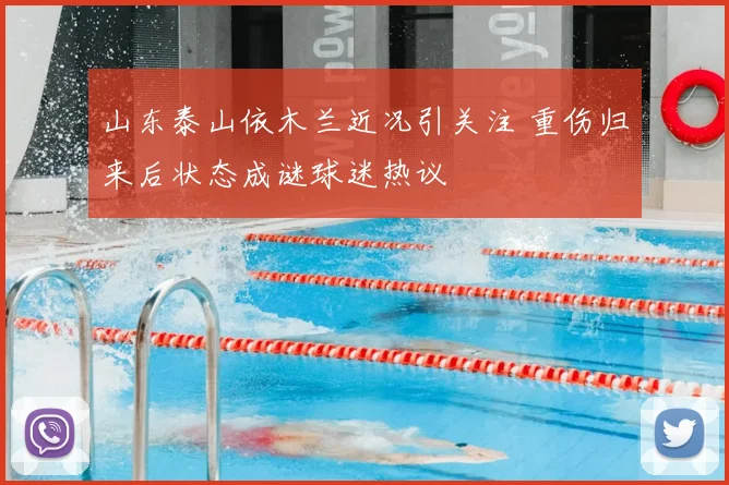 山东泰山依木兰近况引关注 重伤归来后状态成谜球迷热议