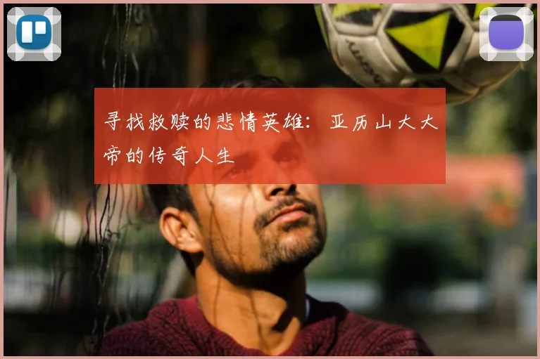 寻找救赎的悲情英雄：亚历山大大帝的传奇人生