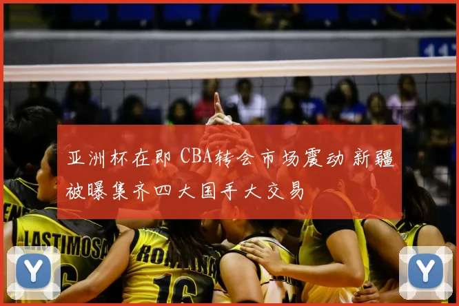 亚洲杯在即 CBA转会市场震动 新疆被曝集齐四大国手大交易
