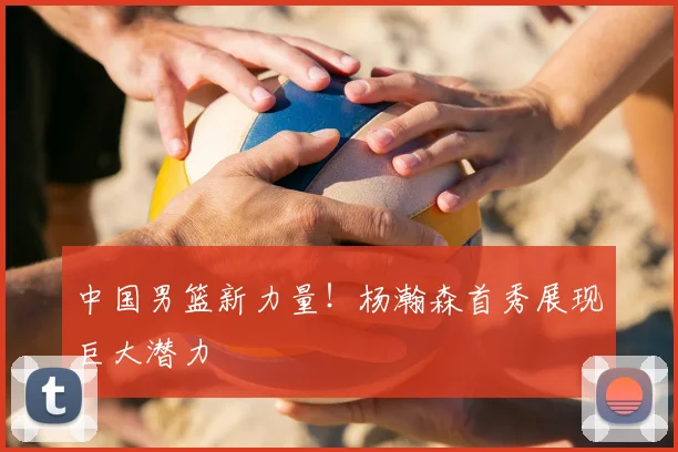 中国男篮新力量！杨瀚森首秀展现巨大潜力