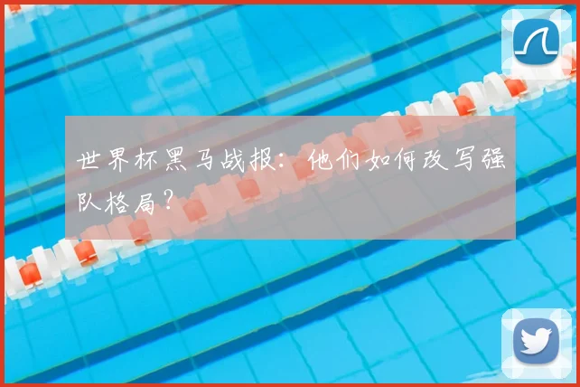 世界杯黑马战报：他们如何改写强队格局？