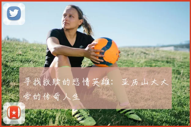 寻找救赎的悲情英雄：亚历山大大帝的传奇人生