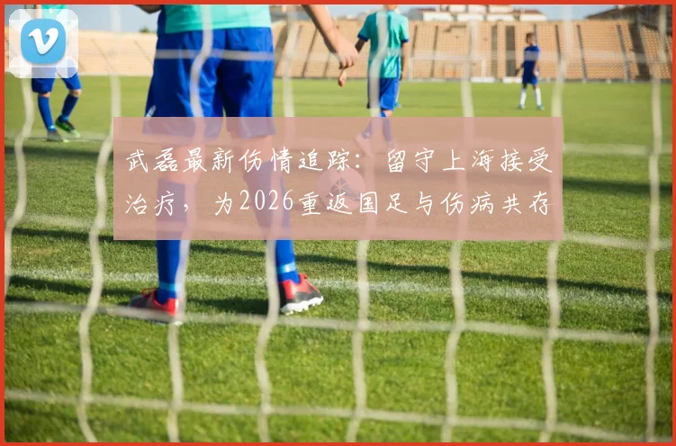 武磊最新伤情追踪：留守上海接受治疗，为2026重返国足与伤病共存，沪媒透露其未放弃决心
