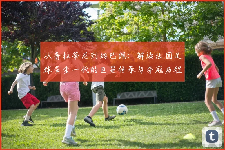 从普拉蒂尼到姆巴佩：解读法国足球黄金一代的巨星传承与夺冠历程
