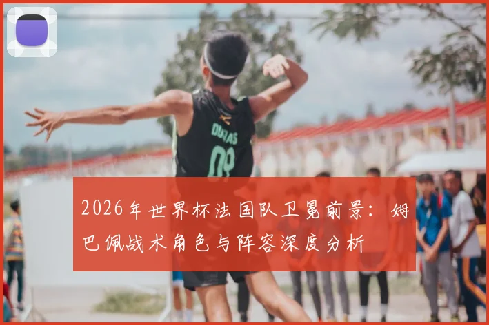 2026年世界杯法国队卫冕前景：姆巴佩战术角色与阵容深度分析