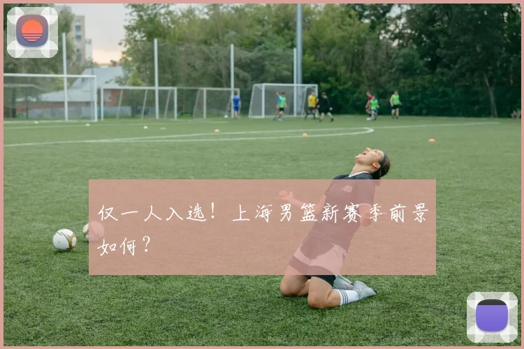 仅一人入选！上海男篮新赛季前景如何？