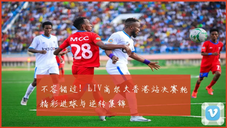 不容错过！LIV高尔夫香港站决赛轮精彩进球与逆转集锦