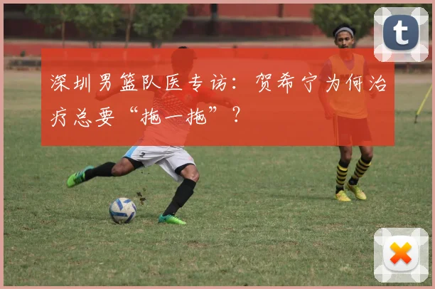 深圳男篮队医专访：贺希宁为何治疗总要“拖一拖”？