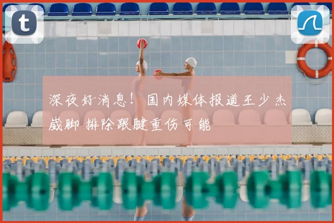 深夜好消息！国内媒体报道王少杰崴脚 排除跟腱重伤可能