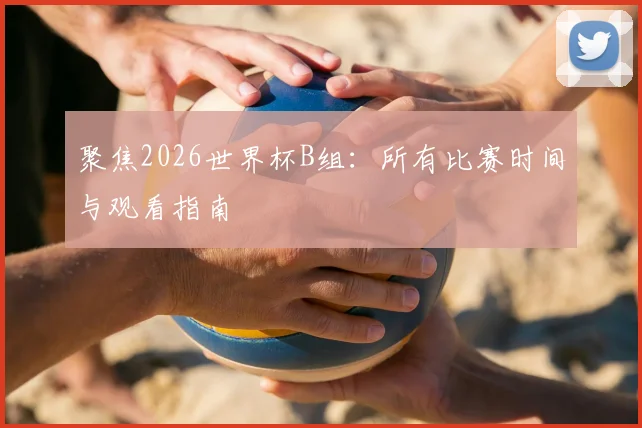 聚焦2026世界杯B组：所有比赛时间与观看指南